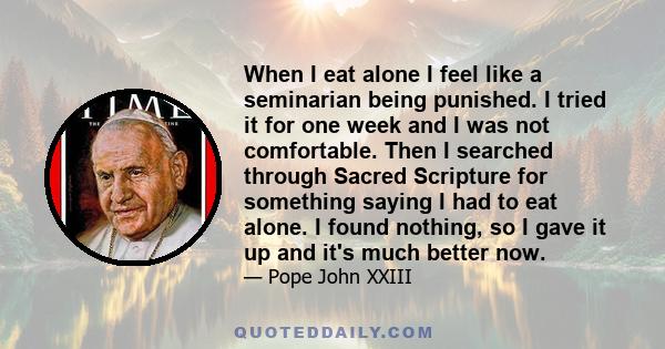 When I eat alone I feel like a seminarian being punished. I tried it for one week and I was not comfortable. Then I searched through Sacred Scripture for something saying I had to eat alone. I found nothing, so I gave