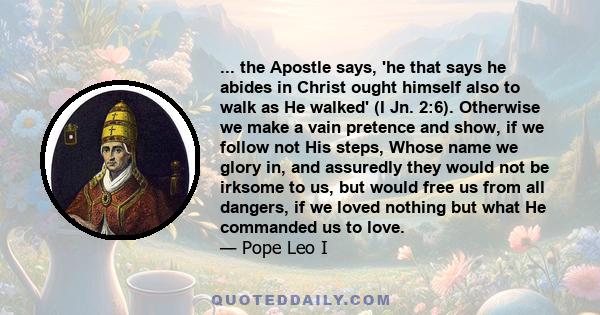 ... the Apostle says, 'he that says he abides in Christ ought himself also to walk as He walked' (I Jn. 2:6). Otherwise we make a vain pretence and show, if we follow not His steps, Whose name we glory in, and assuredly 