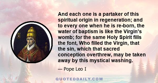 And each one is a partaker of this spiritual origin in regeneration; and to every one when he is re-born, the water of baptism is like the Virgin's womb; for the same Holy Spirit fills the font, Who filled the Virgin,