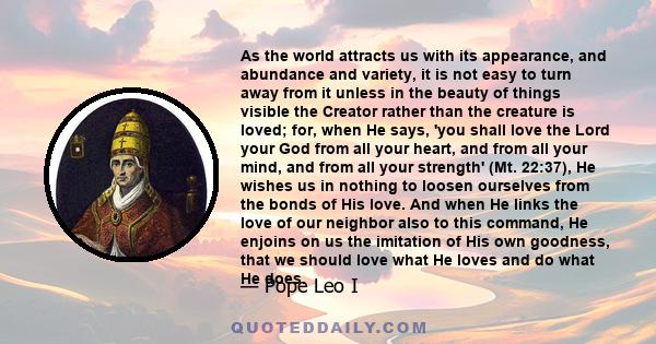 As the world attracts us with its appearance, and abundance and variety, it is not easy to turn away from it unless in the beauty of things visible the Creator rather than the creature is loved; for, when He says, 'you