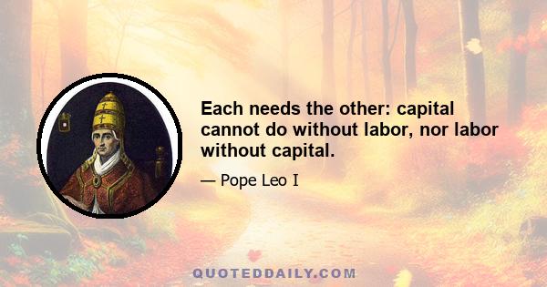 Each needs the other: capital cannot do without labor, nor labor without capital.