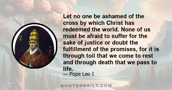 Let no one be ashamed of the cross by which Christ has redeemed the world. None of us must be afraid to suffer for the sake of justice or doubt the fulfillment of the promises, for it is through toil that we come to