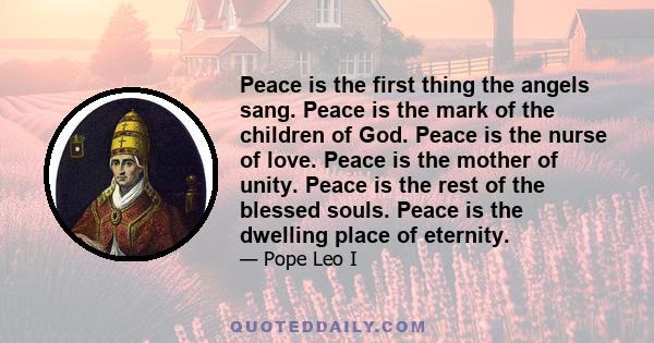 Peace is the first thing the angels sang. Peace is the mark of the children of God. Peace is the nurse of love. Peace is the mother of unity. Peace is the rest of the blessed souls. Peace is the dwelling place of