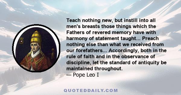 Teach nothing new, but instill into all men's breasts those things which the Fathers of revered memory have with harmony of statement taught... Preach nothing else than what we received from our forefathers...