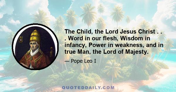 The Child, the Lord Jesus Christ . . . Word in our flesh, Wisdom in infancy, Power in weakness, and in true Man, the Lord of Majesty.