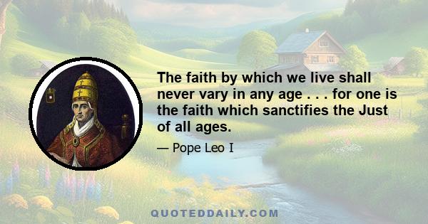 The faith by which we live shall never vary in any age . . . for one is the faith which sanctifies the Just of all ages.