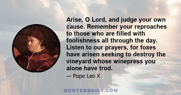 Arise, O Lord, and judge your own cause. Remember your reproaches to those who are filled with foolishness all through the day. Listen to our prayers, for foxes have arisen seeking to destroy the vineyard whose