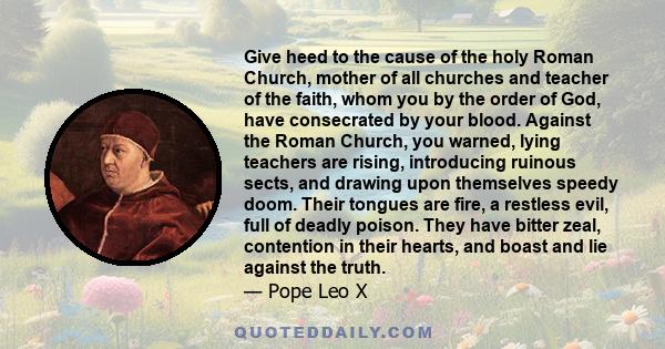 Give heed to the cause of the holy Roman Church, mother of all churches and teacher of the faith, whom you by the order of God, have consecrated by your blood. Against the Roman Church, you warned, lying teachers are