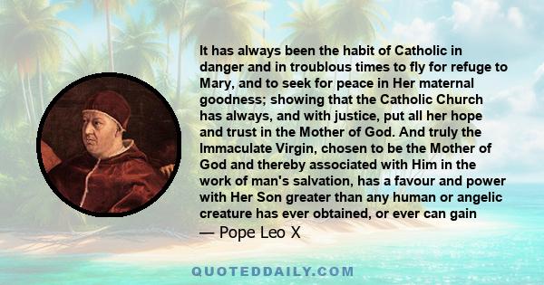 It has always been the habit of Catholic in danger and in troublous times to fly for refuge to Mary, and to seek for peace in Her maternal goodness; showing that the Catholic Church has always, and with justice, put all 