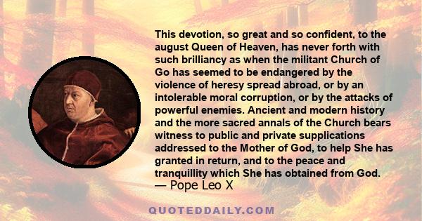 This devotion, so great and so confident, to the august Queen of Heaven, has never forth with such brilliancy as when the militant Church of Go has seemed to be endangered by the violence of heresy spread abroad, or by