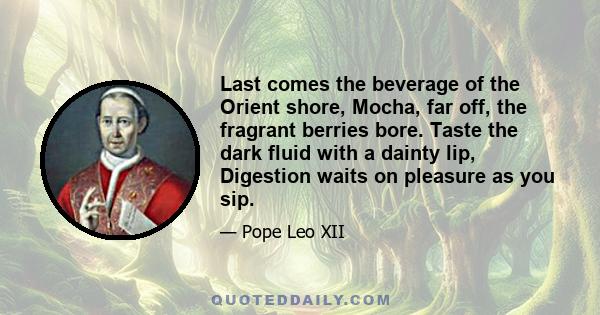 Last comes the beverage of the Orient shore, Mocha, far off, the fragrant berries bore. Taste the dark fluid with a dainty lip, Digestion waits on pleasure as you sip.