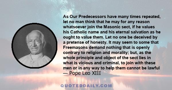 As Our Predecessors have many times repeated, let no man think that he may for any reason whatsoever join the Masonic sect, if he values his Catholic name and his eternal salvation as he ought to value them. Let no one