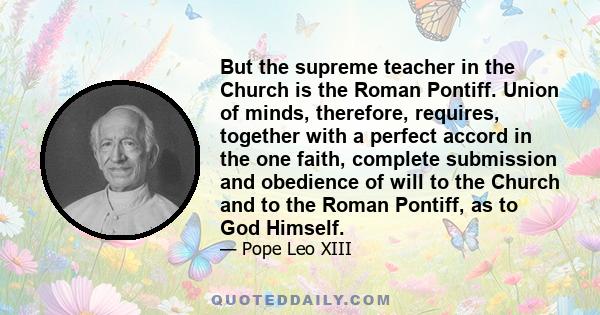 But the supreme teacher in the Church is the Roman Pontiff. Union of minds, therefore, requires, together with a perfect accord in the one faith, complete submission and obedience of will to the Church and to the Roman