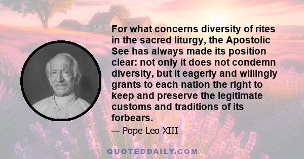 For what concerns diversity of rites in the sacred liturgy, the Apostolic See has always made its position clear: not only it does not condemn diversity, but it eagerly and willingly grants to each nation the right to