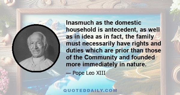 Inasmuch as the domestic household is antecedent, as well as in idea as in fact, the family must necessarily have rights and duties which are prior than those of the Community and founded more immediately in nature.