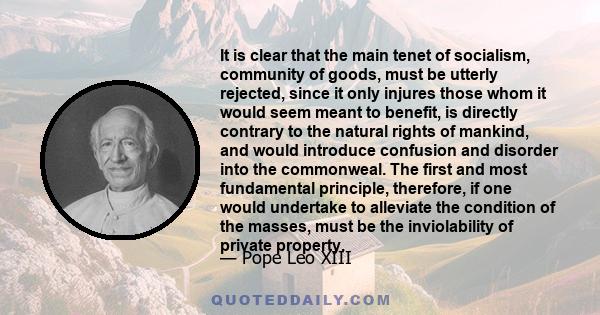 It is clear that the main tenet of socialism, community of goods, must be utterly rejected, since it only injures those whom it would seem meant to benefit, is directly contrary to the natural rights of mankind, and