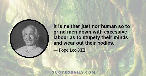 It is neither just nor human so to grind men down with excessive labour as to stupefy their minds and wear out their bodies.