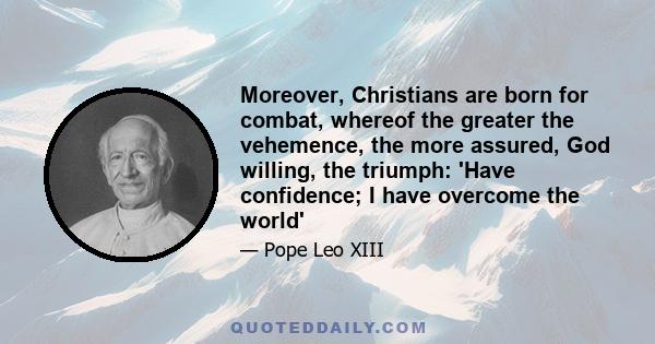 Moreover, Christians are born for combat, whereof the greater the vehemence, the more assured, God willing, the triumph: 'Have confidence; I have overcome the world'