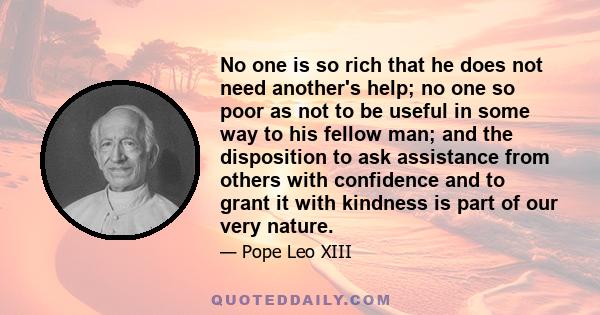 No one is so rich that he does not need another's help; no one so poor as not to be useful in some way to his fellow man; and the disposition to ask assistance from others with confidence and to grant it with kindness