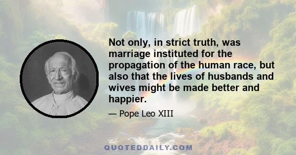 Not only, in strict truth, was marriage instituted for the propagation of the human race, but also that the lives of husbands and wives might be made better and happier. This comes about in many ways: by their