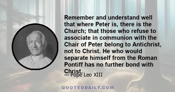 Remember and understand well that where Peter is, there is the Church; that those who refuse to associate in communion with the Chair of Peter belong to Antichrist, not to Christ. He who would separate himself from the