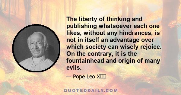 The liberty of thinking and publishing whatsoever each one likes, without any hindrances, is not in itself an advantage over which society can wisely rejoice. On the contrary, it is the fountainhead and origin of many