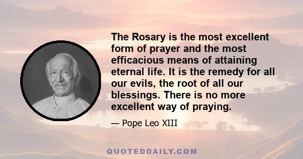 The Rosary is the most excellent form of prayer and the most efficacious means of attaining eternal life. It is the remedy for all our evils, the root of all our blessings. There is no more excellent way of praying.