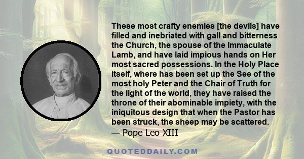 These most crafty enemies [the devils] have filled and inebriated with gall and bitterness the Church, the spouse of the Immaculate Lamb, and have laid impious hands on Her most sacred possessions. In the Holy Place