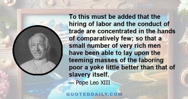 To this must be added that the hiring of labor and the conduct of trade are concentrated in the hands of comparatively few; so that a small number of very rich men have been able to lay upon the teeming masses of the