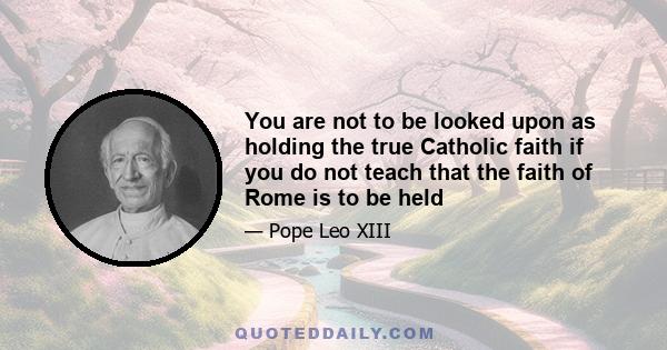 You are not to be looked upon as holding the true Catholic faith if you do not teach that the faith of Rome is to be held