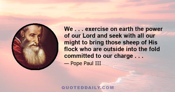 We . . . exercise on earth the power of our Lord and seek with all our might to bring those sheep of His flock who are outside into the fold committed to our charge . . .