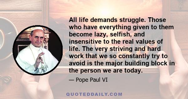 All life demands struggle. Those who have everything given to them become lazy, selfish, and insensitive to the real values of life. The very striving and hard work that we so constantly try to avoid is the major