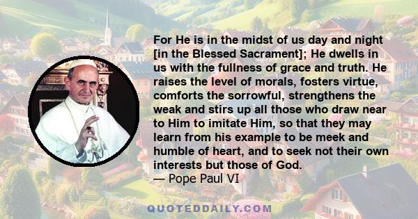 For He is in the midst of us day and night [in the Blessed Sacrament]; He dwells in us with the fullness of grace and truth. He raises the level of morals, fosters virtue, comforts the sorrowful, strengthens the weak