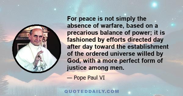 For peace is not simply the absence of warfare, based on a precarious balance of power; it is fashioned by efforts directed day after day toward the establishment of the ordered universe willed by God, with a more