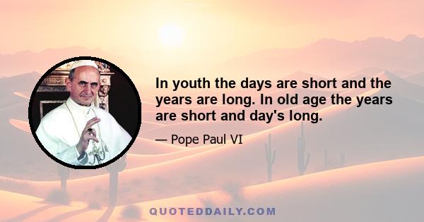 In youth the days are short and the years are long. In old age the years are short and day's long.