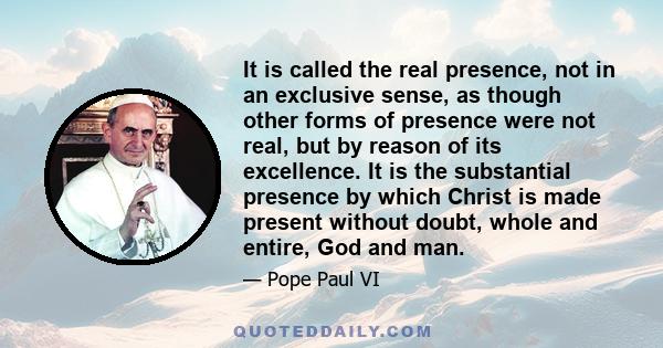 It is called the real presence, not in an exclusive sense, as though other forms of presence were not real, but by reason of its excellence. It is the substantial presence by which Christ is made present without doubt,