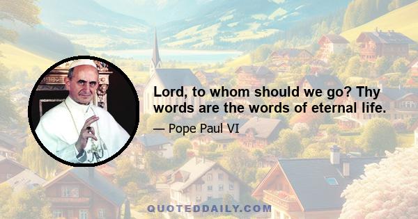 Lord, to whom should we go? Thy words are the words of eternal life.