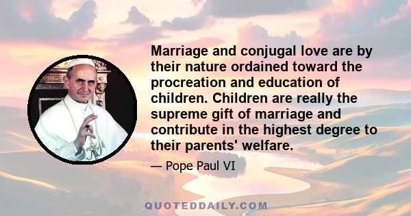 Marriage and conjugal love are by their nature ordained toward the procreation and education of children. Children are really the supreme gift of marriage and contribute in the highest degree to their parents' welfare.