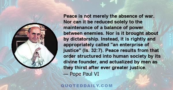 Peace is not merely the absence of war. Nor can it be reduced solely to the maintenance of a balance of power between enemies. Nor is it brought about by dictatorship. Instead, it is rightly and appropriately called an