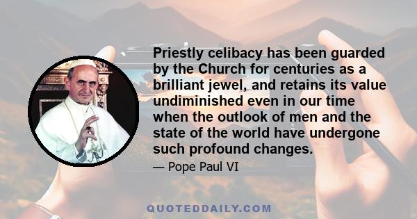 Priestly celibacy has been guarded by the Church for centuries as a brilliant jewel, and retains its value undiminished even in our time when the outlook of men and the state of the world have undergone such profound