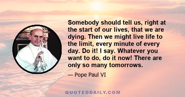 Somebody should tell us, right at the start of our lives, that we are dying. Then we might live life to the limit, every minute of every day. Do it! I say. Whatever you want to do, do it now! There are only so many