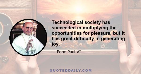 Technological society has succeeded in multiplying the opportunities for pleasure, but it has great difficulty in generating joy.