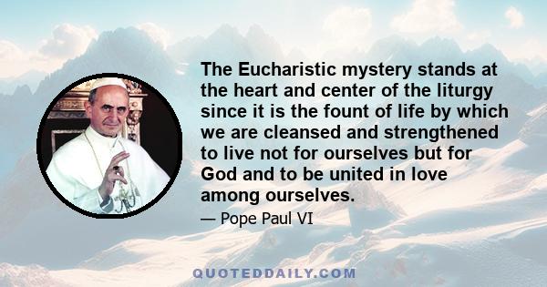 The Eucharistic mystery stands at the heart and center of the liturgy since it is the fount of life by which we are cleansed and strengthened to live not for ourselves but for God and to be united in love among