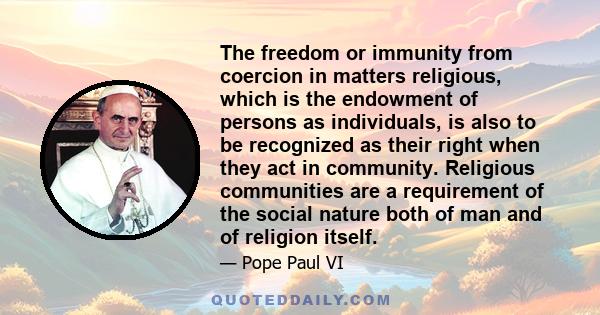 The freedom or immunity from coercion in matters religious, which is the endowment of persons as individuals, is also to be recognized as their right when they act in community. Religious communities are a requirement