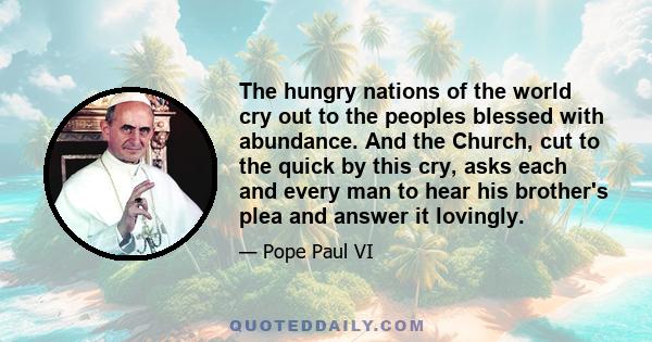 The hungry nations of the world cry out to the peoples blessed with abundance. And the Church, cut to the quick by this cry, asks each and every man to hear his brother's plea and answer it lovingly.