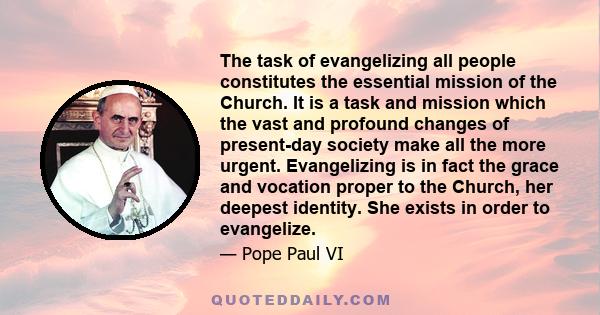 The task of evangelizing all people constitutes the essential mission of the Church. It is a task and mission which the vast and profound changes of present-day society make all the more urgent. Evangelizing is in fact