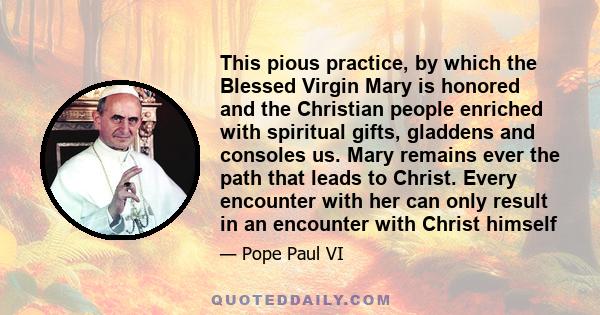 This pious practice, by which the Blessed Virgin Mary is honored and the Christian people enriched with spiritual gifts, gladdens and consoles us. Mary remains ever the path that leads to Christ. Every encounter with