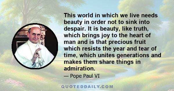 This world in which we live needs beauty in order not to sink into despair. It is beauty, like truth, which brings joy to the heart of man and is that precious fruit which resists the year and tear of time, which unites 