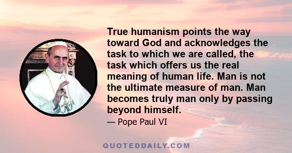 True humanism points the way toward God and acknowledges the task to which we are called, the task which offers us the real meaning of human life. Man is not the ultimate measure of man. Man becomes truly man only by