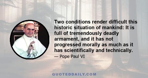 Two conditions render difficult this historic situation of mankind: It is full of tremendously deadly armament, and it has not progressed morally as much as it has scientifically and technically.